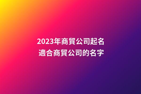 2023年商貿公司起名 適合商貿公司的名字